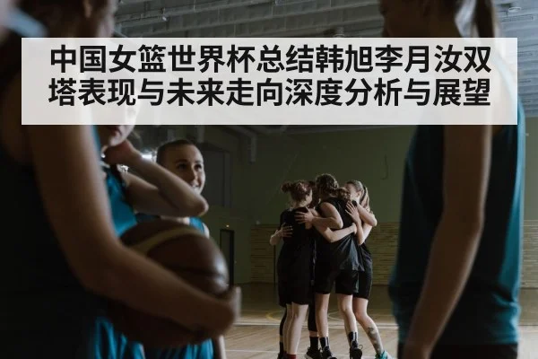 中国女篮世界杯总结韩旭李月汝双塔表现与未来走向深度分析与展望
