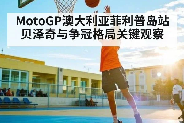 MotoGP澳大利亚菲利普岛站贝泽奇与争冠格局关键观察