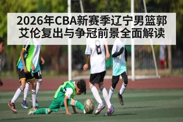 2026年CBA新赛季辽宁男篮郭艾伦复出与争冠前景全面解读