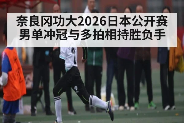 奈良冈功大2026日本公开赛男单冲冠与多拍相持胜负手