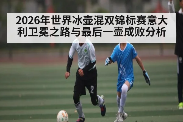 2026年世界冰壶混双锦标赛意大利卫冕之路与最后一壶成败分析